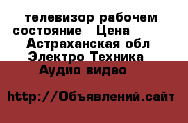 телевизор рабочем состояние › Цена ­ 500 - Астраханская обл. Электро-Техника » Аудио-видео   